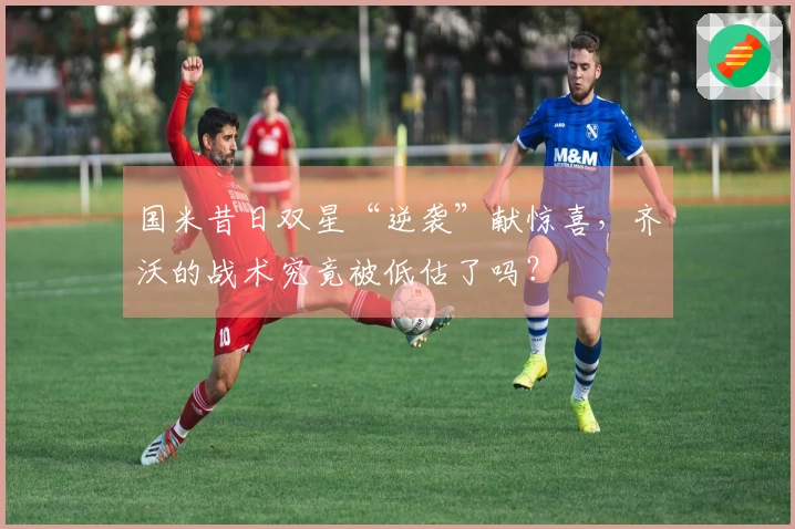 国米昔日双星“逆袭”献惊喜，齐沃的战术究竟被低估了吗？