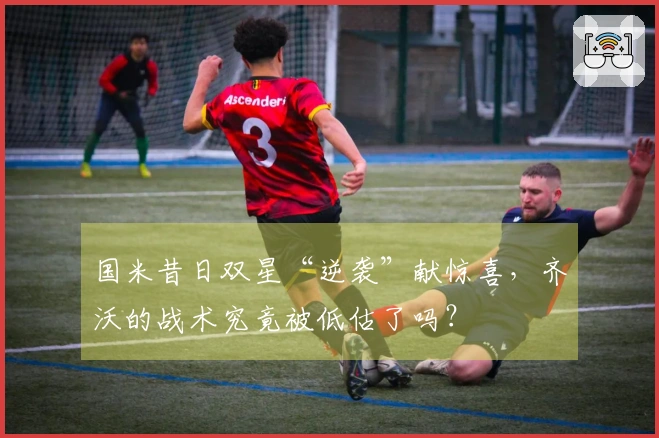 国米昔日双星“逆袭”献惊喜，齐沃的战术究竟被低估了吗？