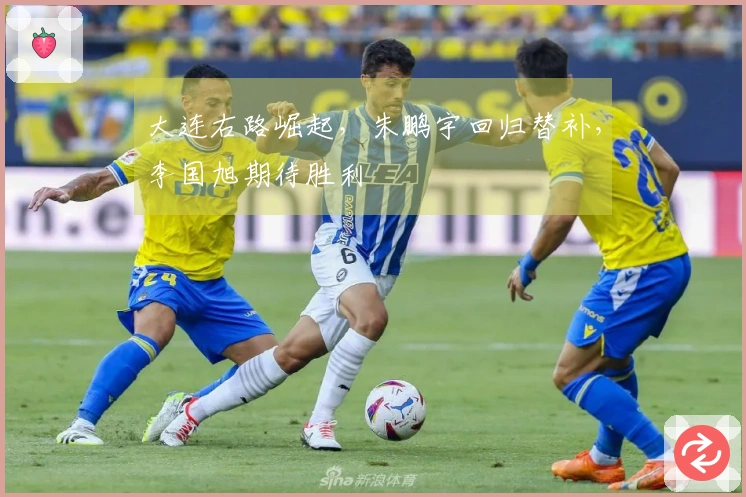 大连右路崛起，朱鹏宇回归替补，李国旭期待胜利