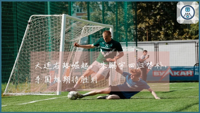 大连右路崛起，朱鹏宇回归替补，李国旭期待胜利